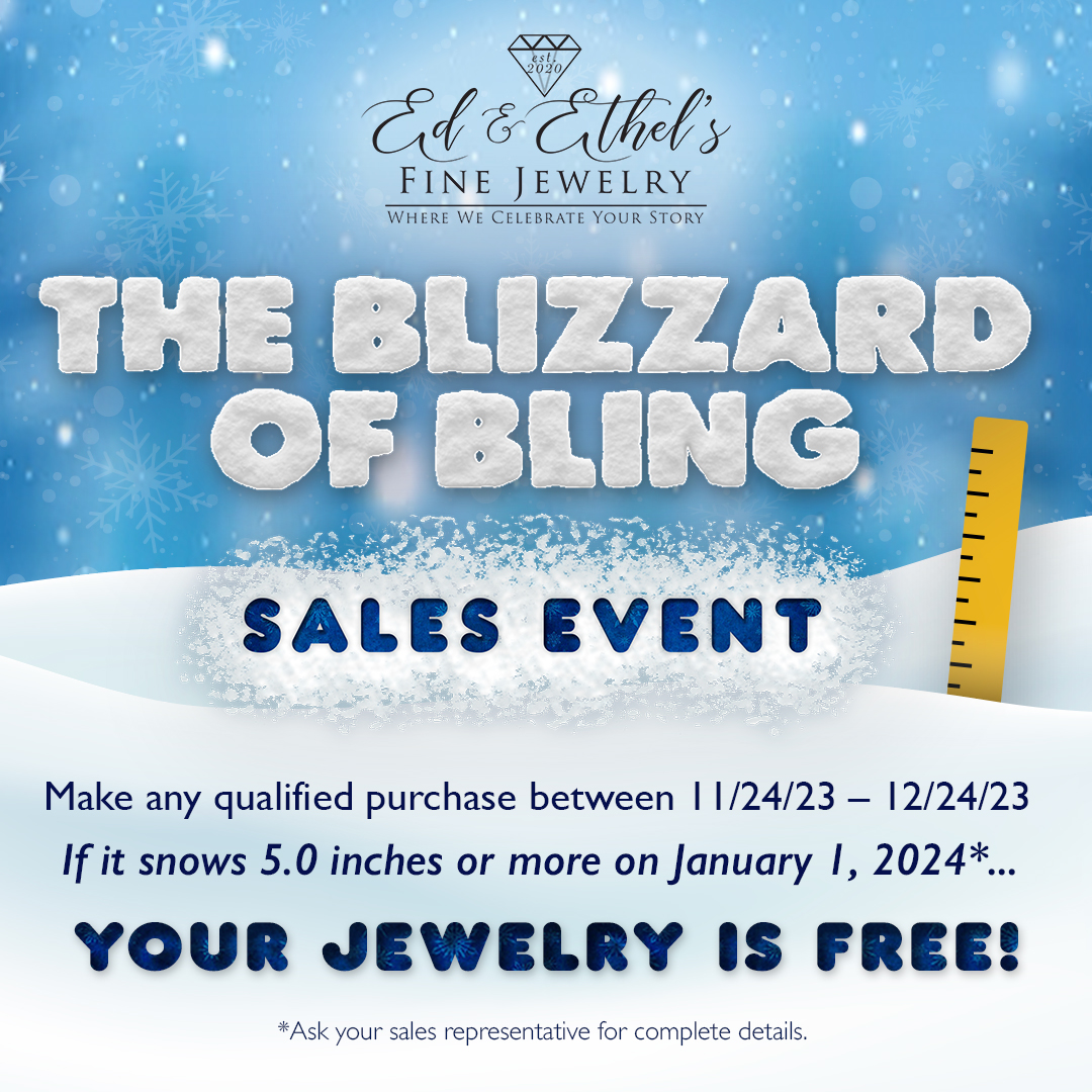 Ed & Ethel's Fine Jewelry The Blizzard of Bling Sales Event. Make any qualified purchase between 11/24/23 - 12/24/23 If it snows 5.0 inches or more on January 1, 2024* ... Your Jewelry is FREE!